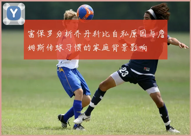 富保罗分析乔丹科比自私原因与詹姆斯传球习惯的家庭背景影响