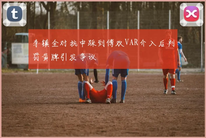 李镇全对抗中踩到傅欢VAR介入后判罚黄牌引发争议
