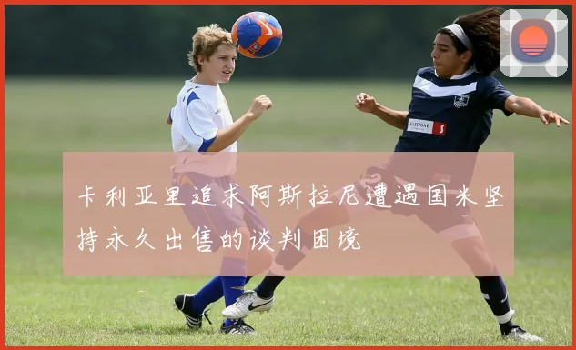 卡利亚里追求阿斯拉尼遭遇国米坚持永久出售的谈判困境