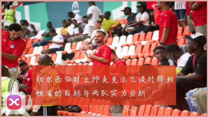 切尔西临时主帅麦克法兰谈对阵利物浦的目标与两队实力分析