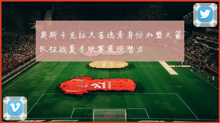奥斯卡克拉夫落选秀身份加盟火箭队征战夏季联赛展现潜力