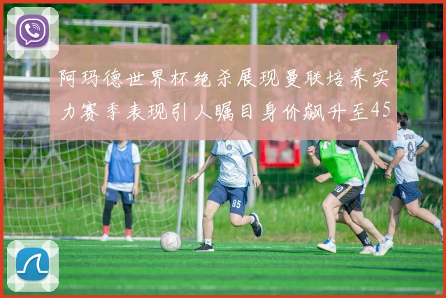 阿玛德世界杯绝杀展现曼联培养实力赛季表现引人瞩目身价飙升至4500万欧
