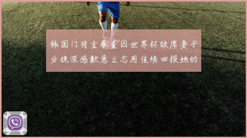 韩国门将金承奎因世界杯缺席妻子分娩深感歉意立志用佳绩回报她的支持