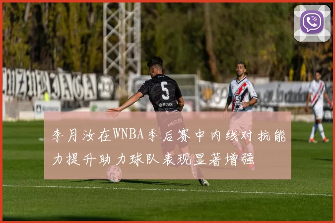 李月汝在WNBA季后赛中内线对抗能力提升助力球队表现显著增强