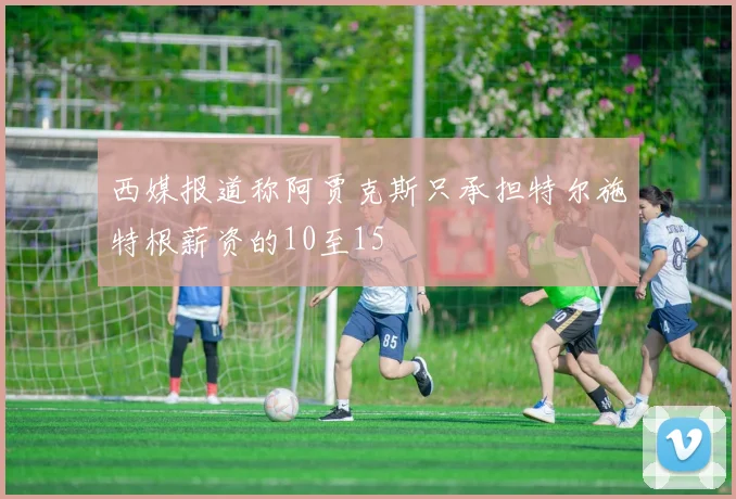 西媒报道称阿贾克斯只承担特尔施特根薪资的10至15