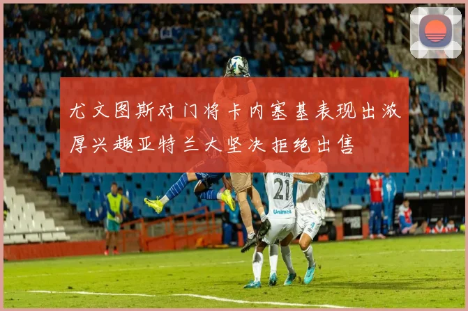 尤文图斯对门将卡内塞基表现出浓厚兴趣亚特兰大坚决拒绝出售