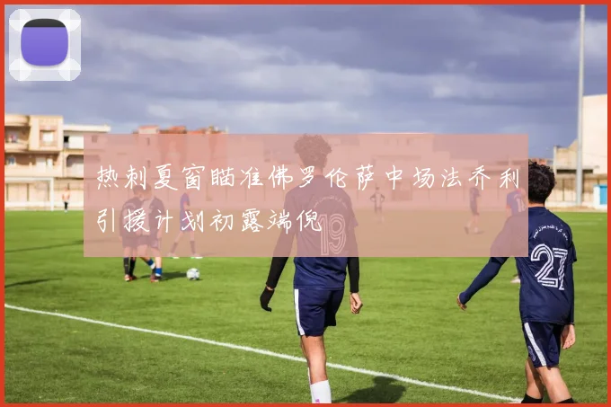 热刺夏窗瞄准佛罗伦萨中场法乔利引援计划初露端倪