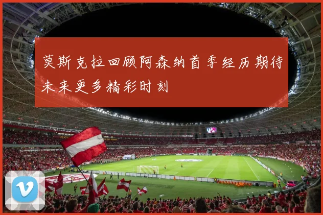 莫斯克拉回顾阿森纳首季经历期待未来更多精彩时刻