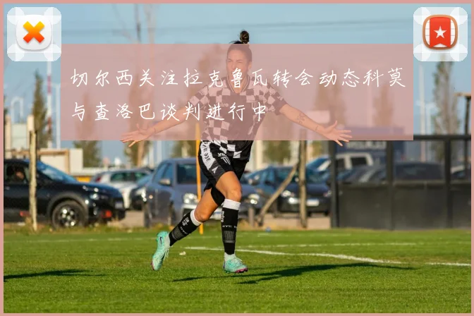 切尔西关注拉克鲁瓦转会动态科莫与查洛巴谈判进行中