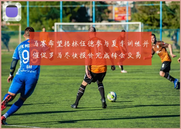马赛希望格林伍德参与夏季训练并催促罗马尽快报价完成转会交易