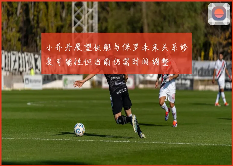 小乔丹展望快船与保罗未来关系修复可能性但当前仍需时间调整