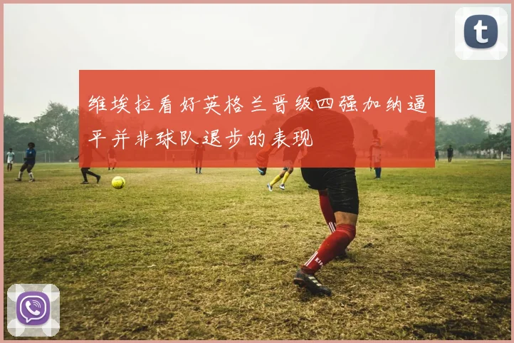 维埃拉看好英格兰晋级四强加纳逼平并非球队退步的表现