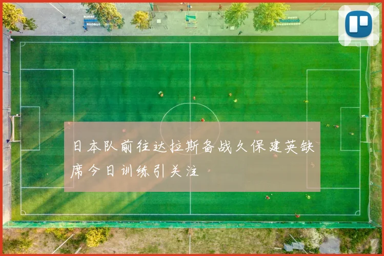 日本队前往达拉斯备战久保建英缺席今日训练引关注