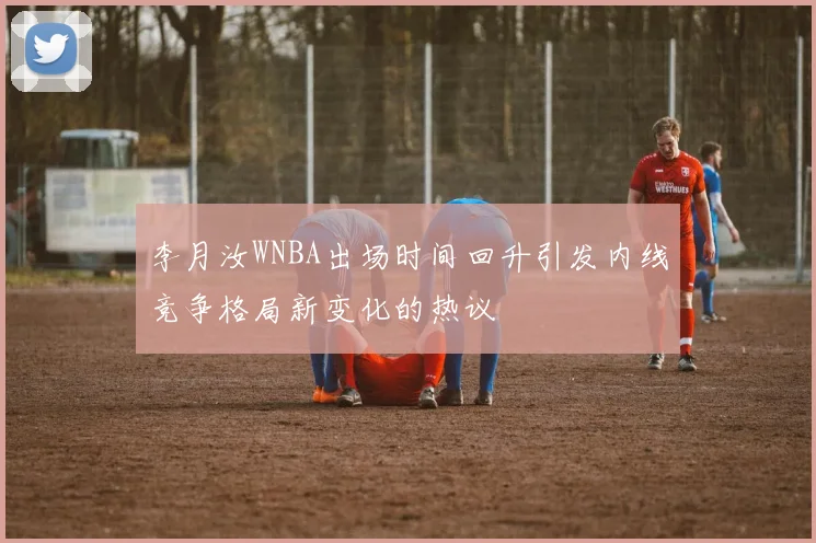 李月汝WNBA出场时间回升引发内线竞争格局新变化的热议