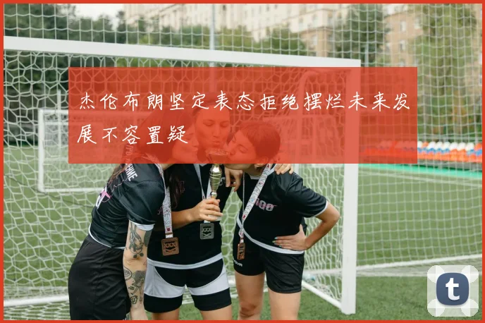 杰伦布朗坚定表态拒绝摆烂未来发展不容置疑