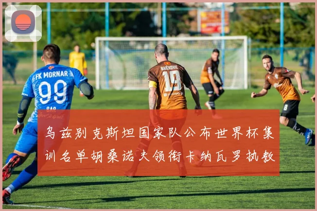 乌兹别克斯坦国家队公布世界杯集训名单胡桑诺夫领衔卡纳瓦罗执教