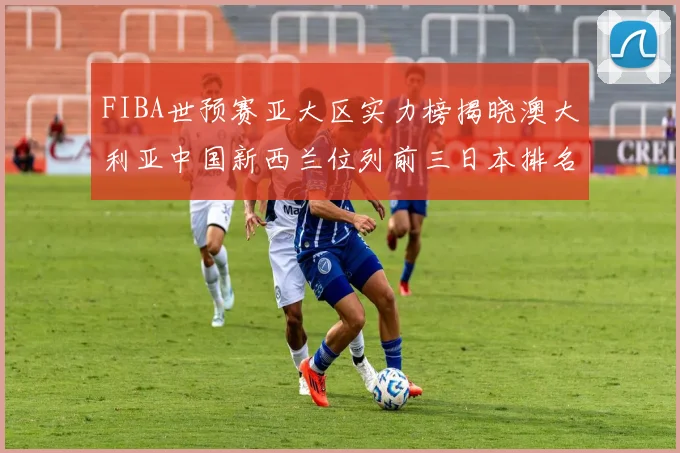 FIBA世预赛亚大区实力榜揭晓澳大利亚中国新西兰位列前三日本排名第六
