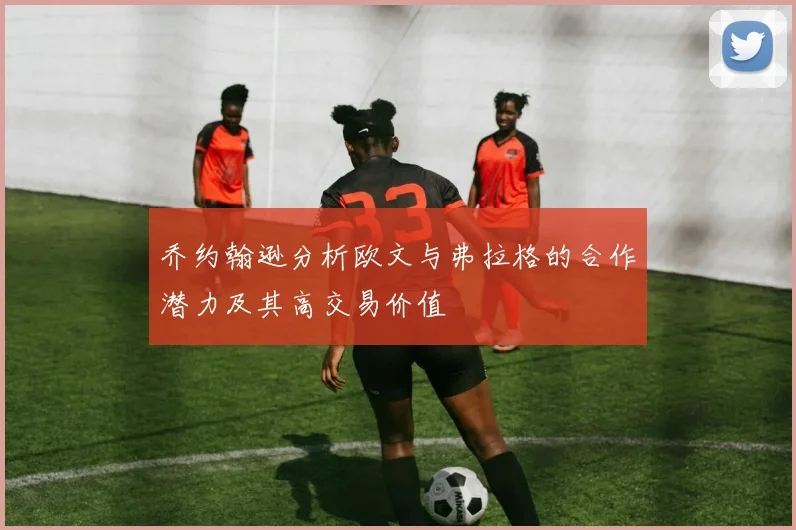 乔约翰逊分析欧文与弗拉格的合作潜力及其高交易价值