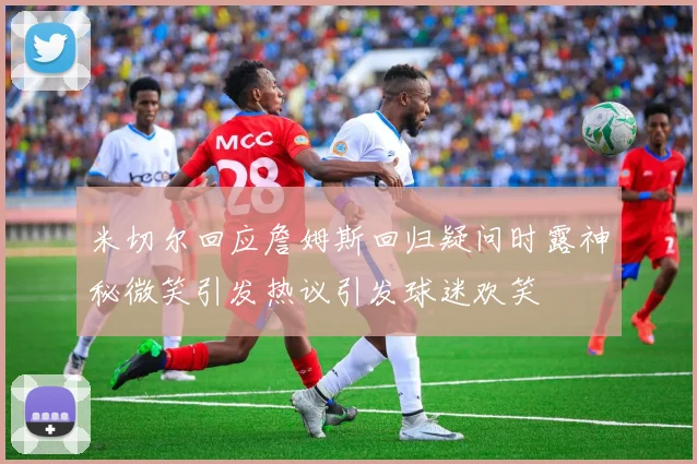 米切尔回应詹姆斯回归疑问时露神秘微笑引发热议引发球迷欢笑