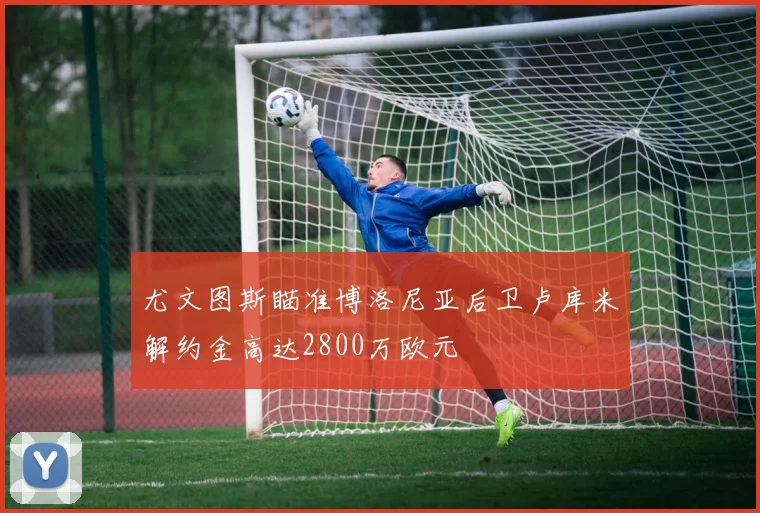尤文图斯瞄准博洛尼亚后卫卢库米解约金高达2800万欧元
