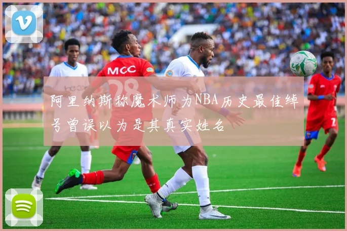 阿里纳斯称魔术师为NBA历史最佳绰号曾误以为是其真实姓名