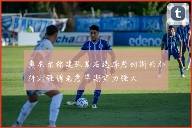 奥尼尔称建队基石选择詹姆斯而非科比强调老詹早期实力强大