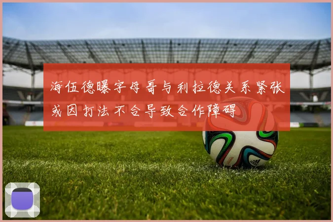 海伍德曝字母哥与利拉德关系紧张或因打法不合导致合作障碍